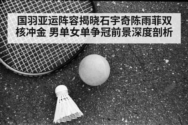 国羽亚运阵容揭晓石宇奇陈雨菲双核冲金 男单女单争冠前景深度剖析